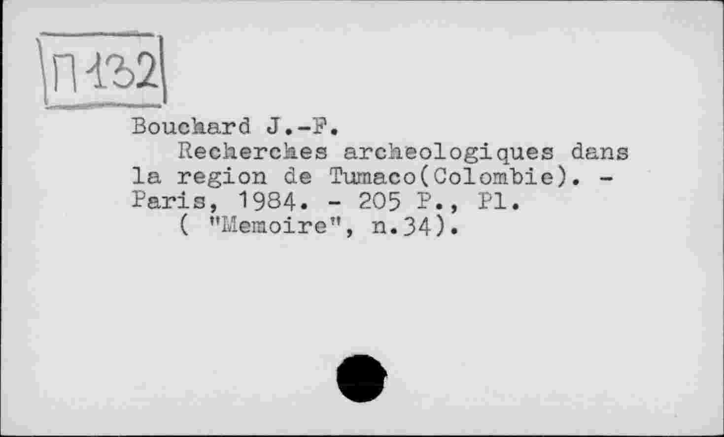 ﻿П4Ъ2
Bouchard J.-F.
Recherches archéologiques dans la region de Tumaco(Colombie). -Paris, 1984. - 205 P., PI.
( ’’Mémoire", n.34).